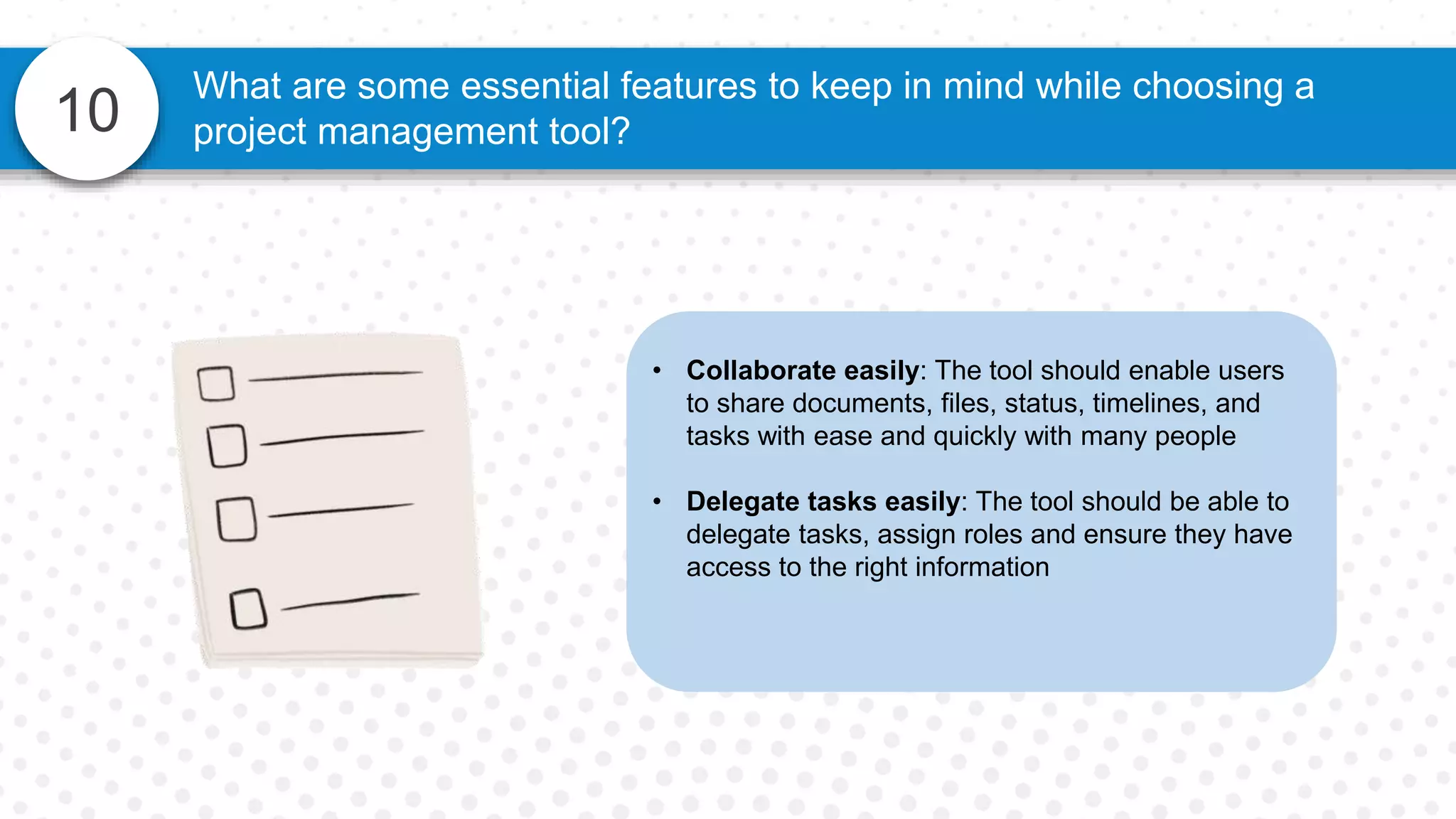 10
What are some essential features to keep in mind while choosing a
project management tool?
• Collaborate easily: The tool should enable users
to share documents, files, status, timelines, and
tasks with ease and quickly with many people
• Delegate tasks easily: The tool should be able to
delegate tasks, assign roles and ensure they have
access to the right information
 