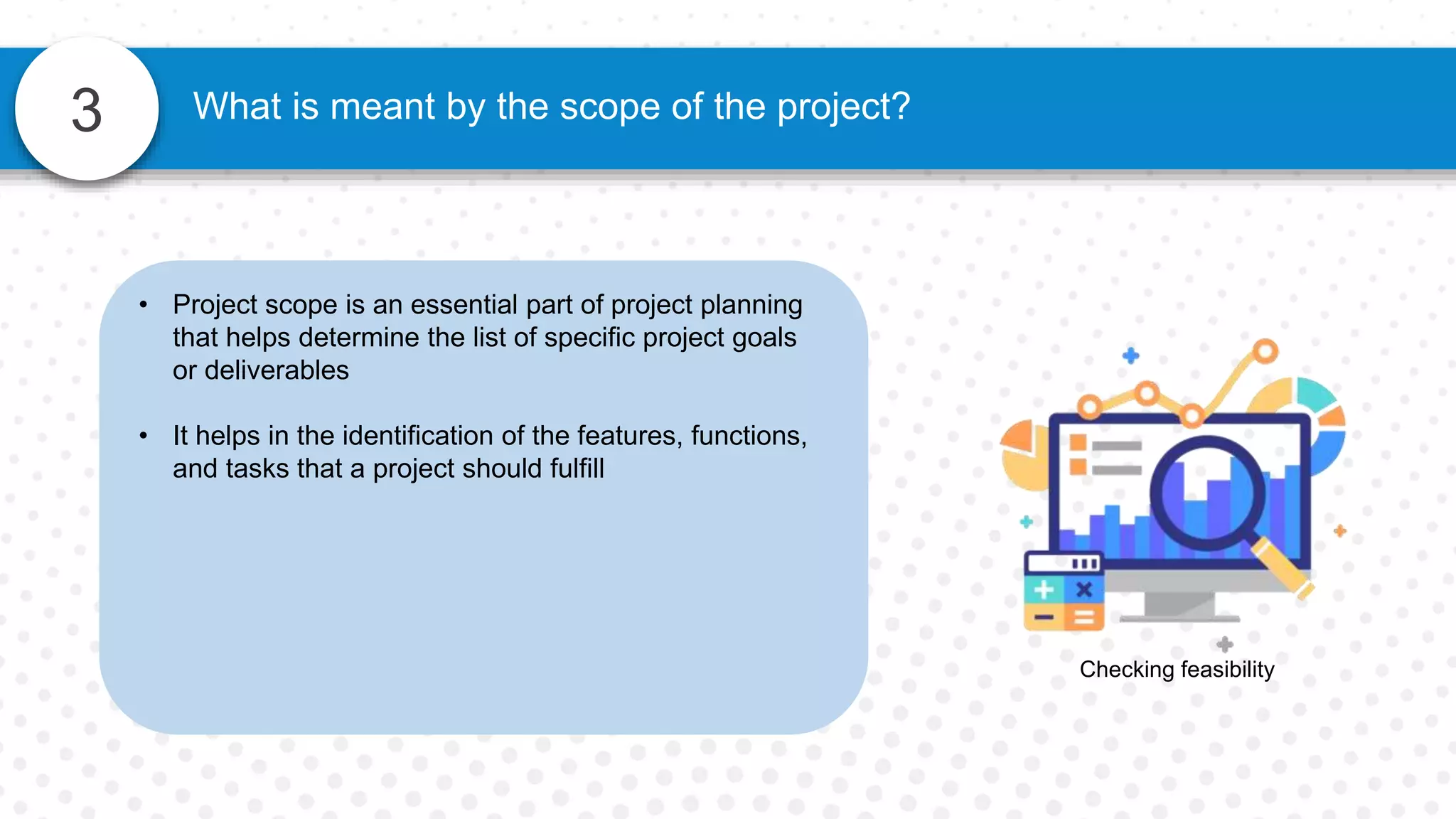 3 What is meant by the scope of the project?
Checking feasibility
• Project scope is an essential part of project planning
that helps determine the list of specific project goals
or deliverables
• It helps in the identification of the features, functions,
and tasks that a project should fulfill
 