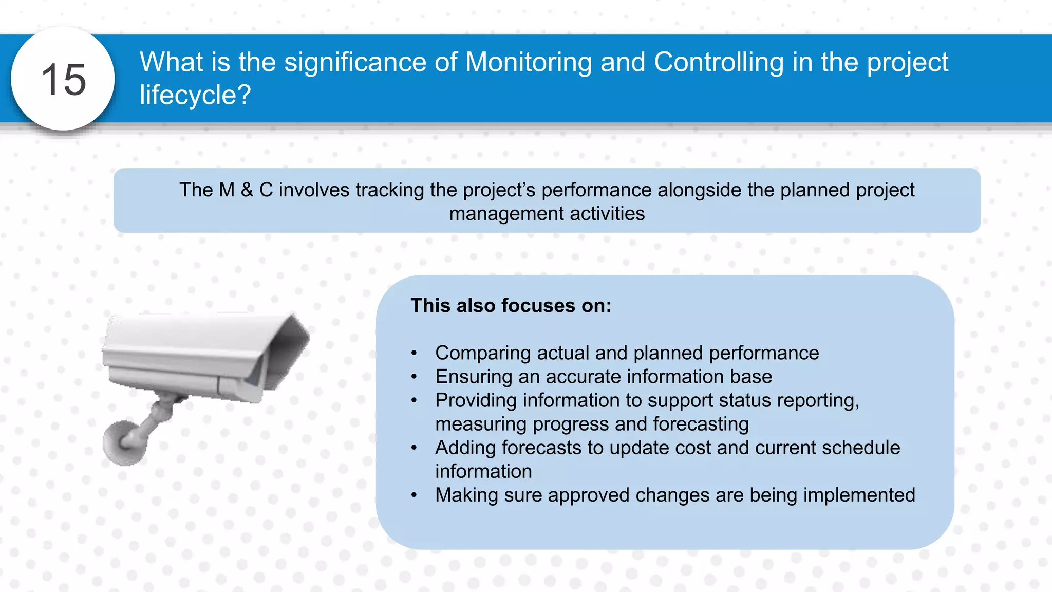 15
The M & C involves tracking the project’s performance alongside the planned project
management activities
What is the significance of Monitoring and Controlling in the project
lifecycle?
This also focuses on:
• Comparing actual and planned performance
• Ensuring an accurate information base
• Providing information to support status reporting,
measuring progress and forecasting
• Adding forecasts to update cost and current schedule
information
• Making sure approved changes are being implemented
 