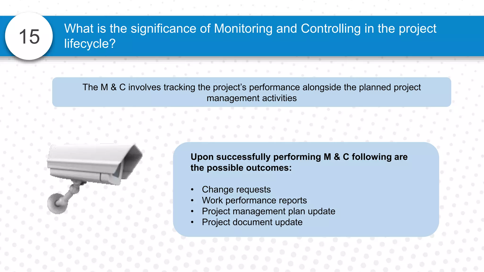 15
The M & C involves tracking the project’s performance alongside the planned project
management activities
What is the significance of Monitoring and Controlling in the project
lifecycle?
Upon successfully performing M & C following are
the possible outcomes:
• Change requests
• Work performance reports
• Project management plan update
• Project document update
 