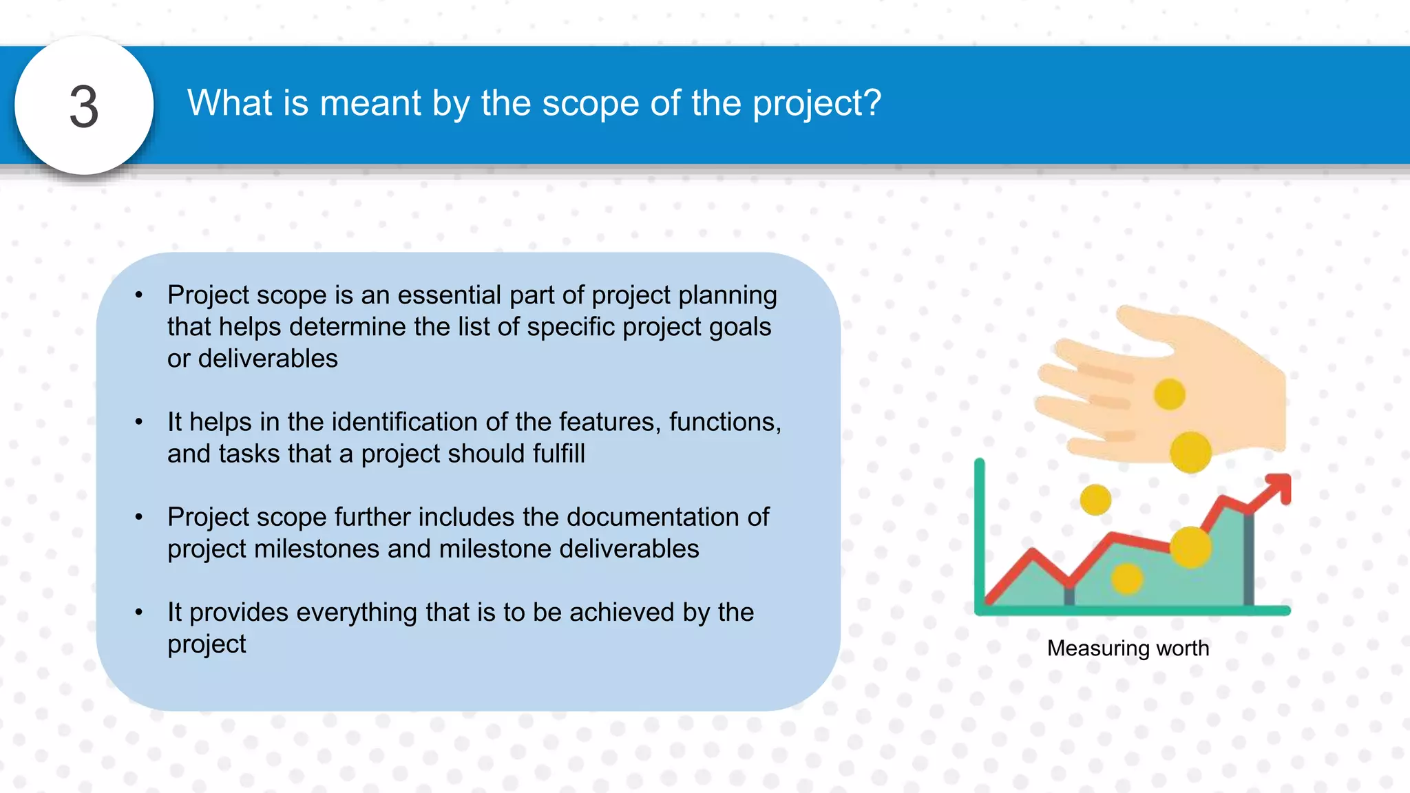 3 What is meant by the scope of the project?
• Project scope is an essential part of project planning
that helps determine the list of specific project goals
or deliverables
• It helps in the identification of the features, functions,
and tasks that a project should fulfill
• Project scope further includes the documentation of
project milestones and milestone deliverables
• It provides everything that is to be achieved by the
project Measuring worth
 