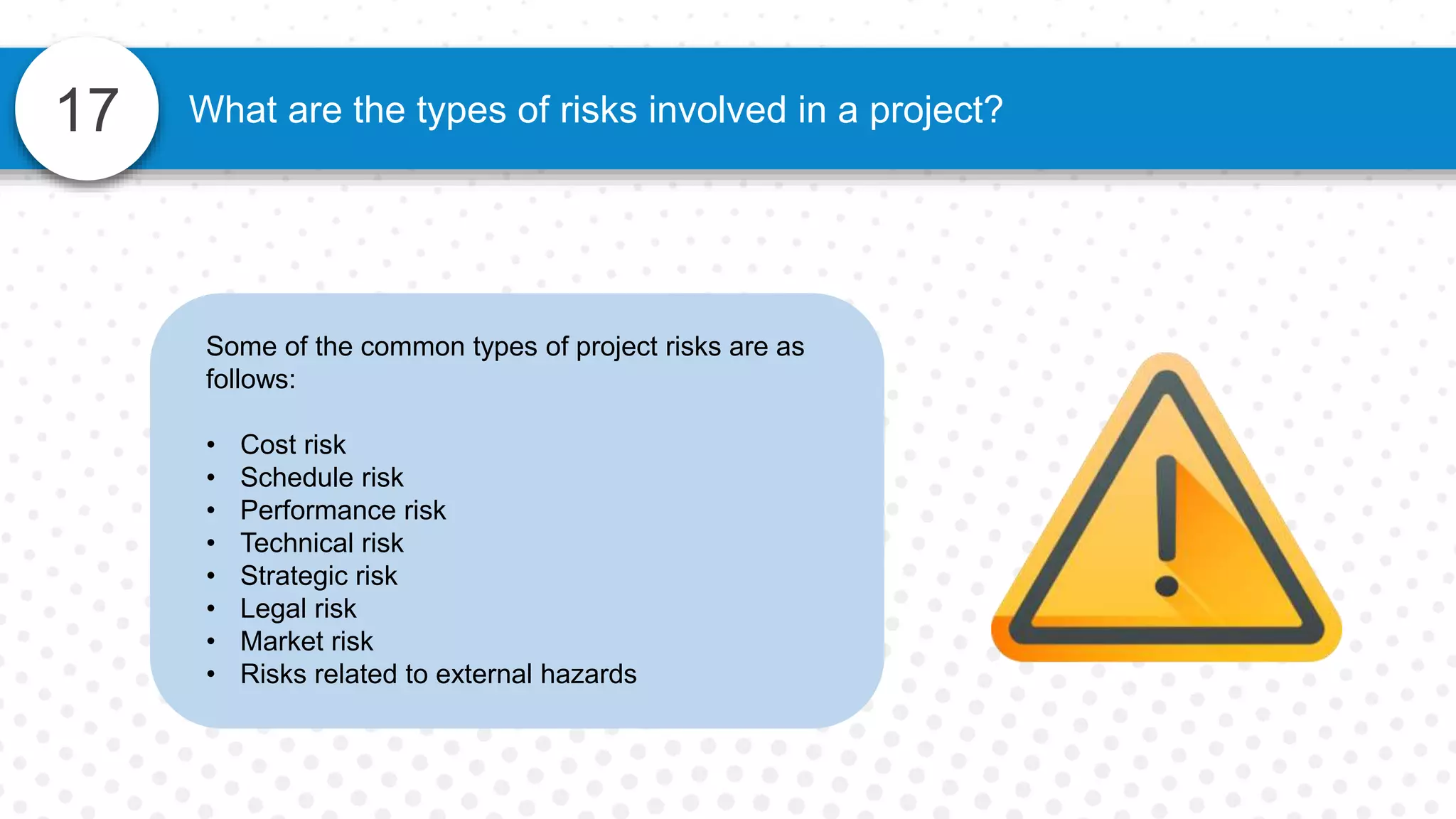 17 What are the types of risks involved in a project?
Some of the common types of project risks are as
follows:
• Cost risk
• Schedule risk
• Performance risk
• Technical risk
• Strategic risk
• Legal risk
• Market risk
• Risks related to external hazards
 
