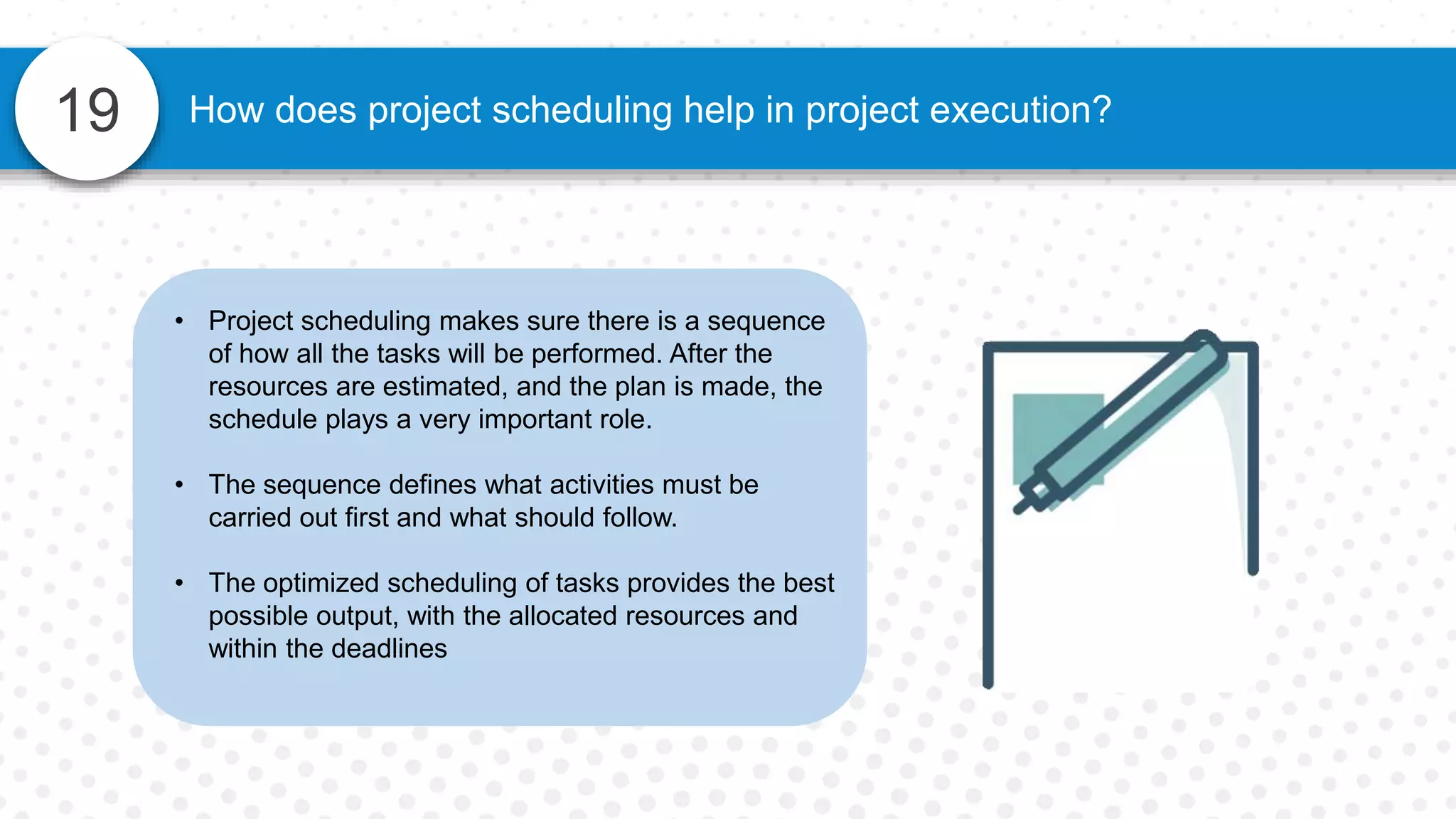 19 How does project scheduling help in project execution?
• Project scheduling makes sure there is a sequence
of how all the tasks will be performed. After the
resources are estimated, and the plan is made, the
schedule plays a very important role.
• The sequence defines what activities must be
carried out first and what should follow.
• The optimized scheduling of tasks provides the best
possible output, with the allocated resources and
within the deadlines
 