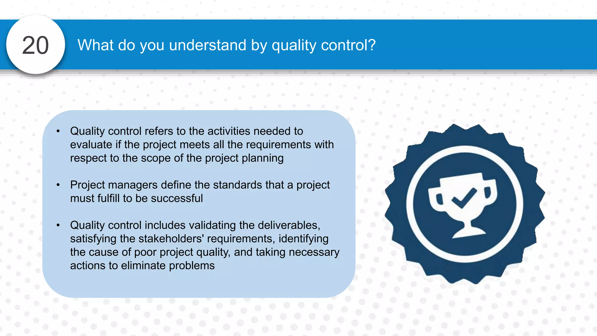 20 What do you understand by quality control?
• Quality control refers to the activities needed to
evaluate if the project meets all the requirements with
respect to the scope of the project planning
• Project managers define the standards that a project
must fulfill to be successful
• Quality control includes validating the deliverables,
satisfying the stakeholders' requirements, identifying
the cause of poor project quality, and taking necessary
actions to eliminate problems
 