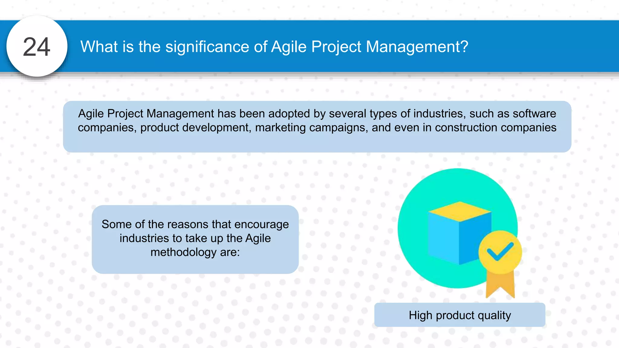 24 What is the significance of Agile Project Management?
Agile Project Management has been adopted by several types of industries, such as software
companies, product development, marketing campaigns, and even in construction companies
Some of the reasons that encourage
industries to take up the Agile
methodology are:
High product quality
 