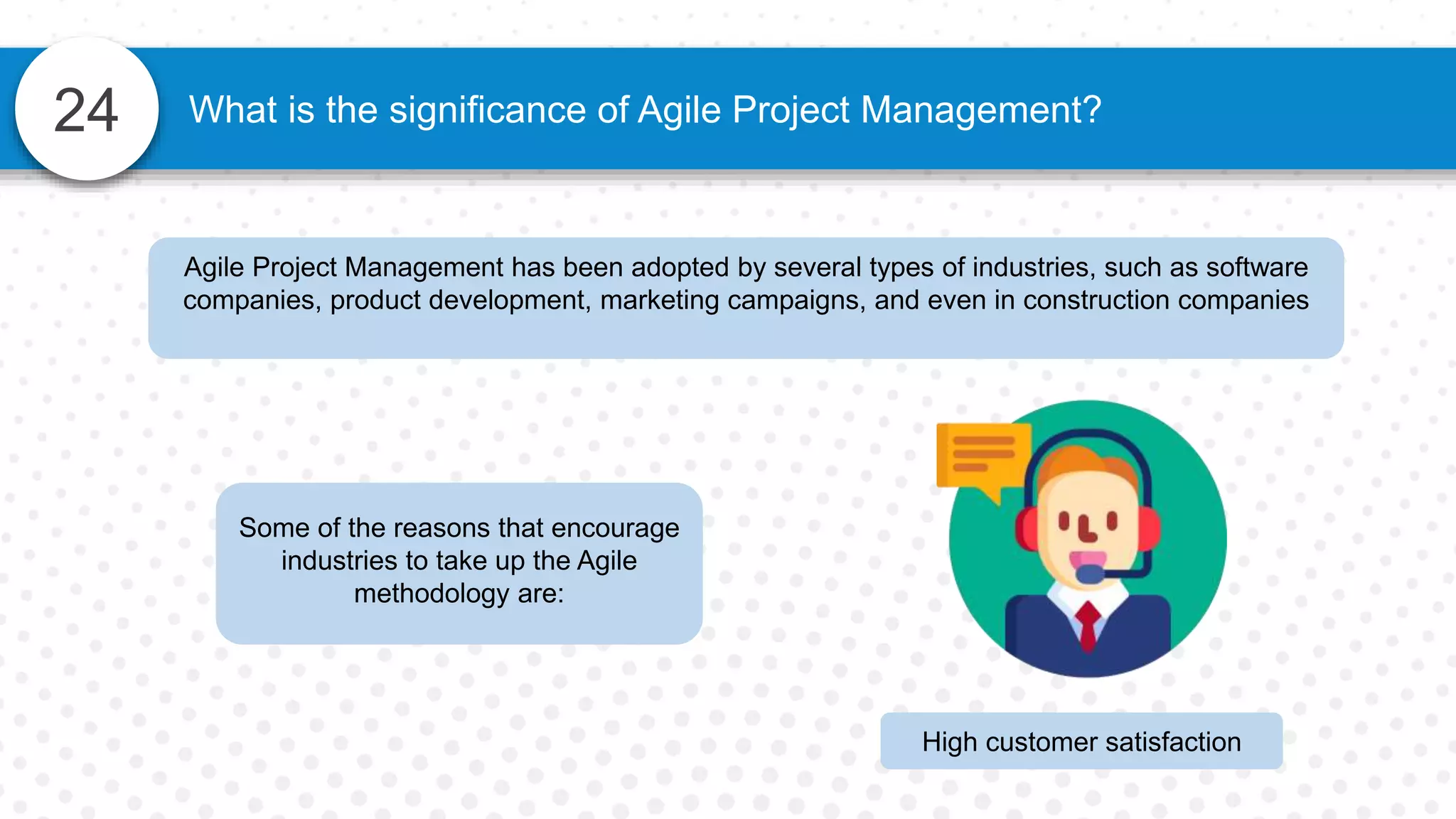 24 What is the significance of Agile Project Management?
Agile Project Management has been adopted by several types of industries, such as software
companies, product development, marketing campaigns, and even in construction companies
Some of the reasons that encourage
industries to take up the Agile
methodology are:
High customer satisfaction
 