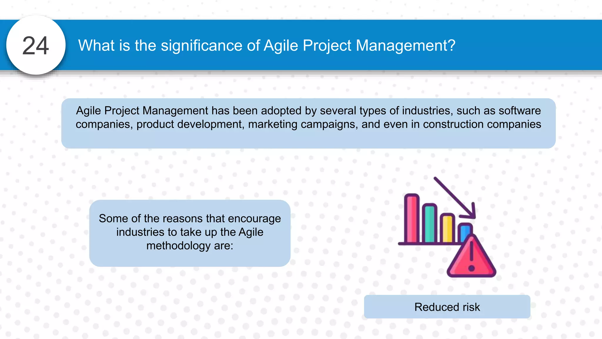 24 What is the significance of Agile Project Management?
Agile Project Management has been adopted by several types of industries, such as software
companies, product development, marketing campaigns, and even in construction companies
Some of the reasons that encourage
industries to take up the Agile
methodology are:
Reduced risk
 