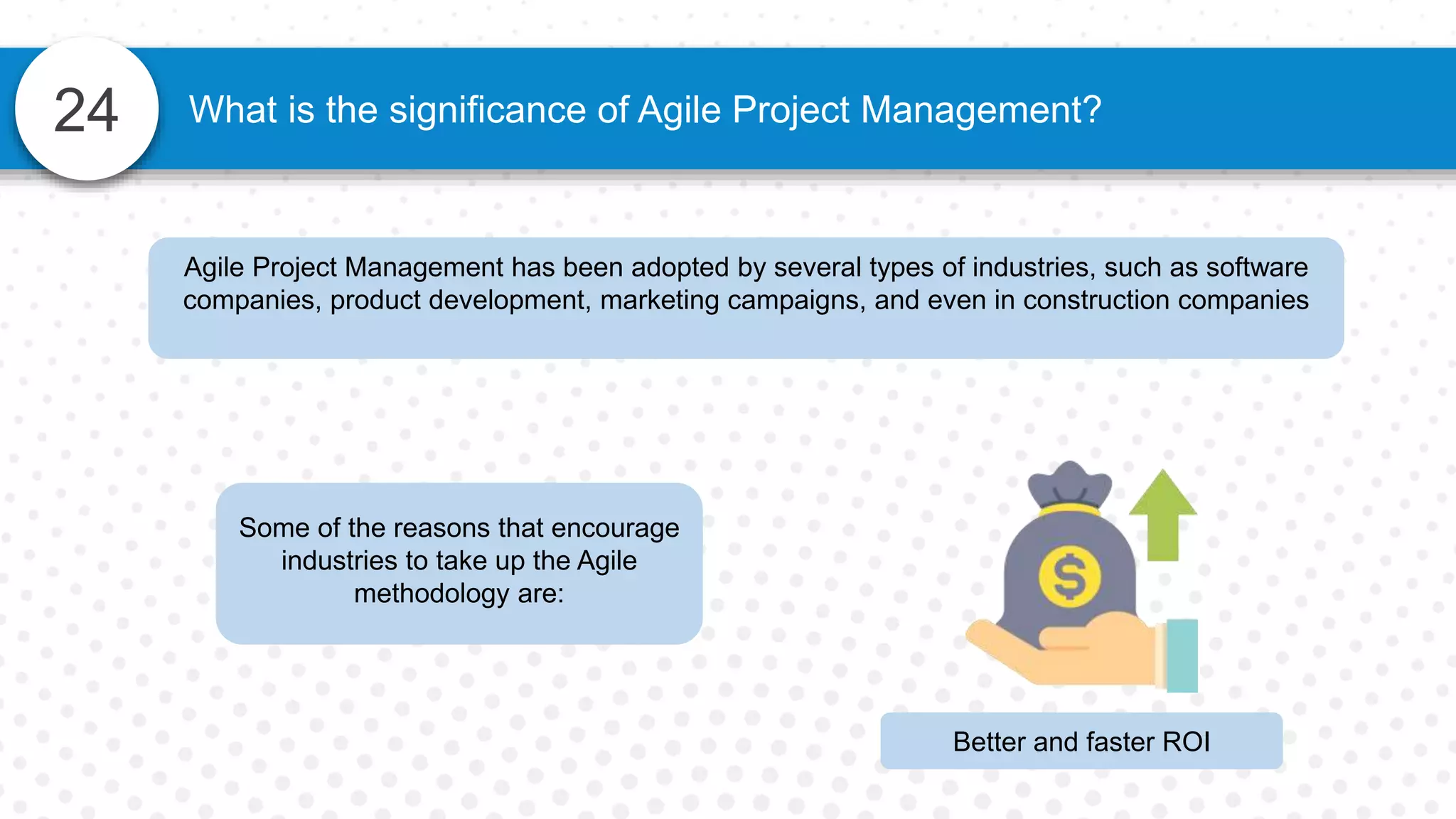 24 What is the significance of Agile Project Management?
Agile Project Management has been adopted by several types of industries, such as software
companies, product development, marketing campaigns, and even in construction companies
Some of the reasons that encourage
industries to take up the Agile
methodology are:
Better and faster ROI
 