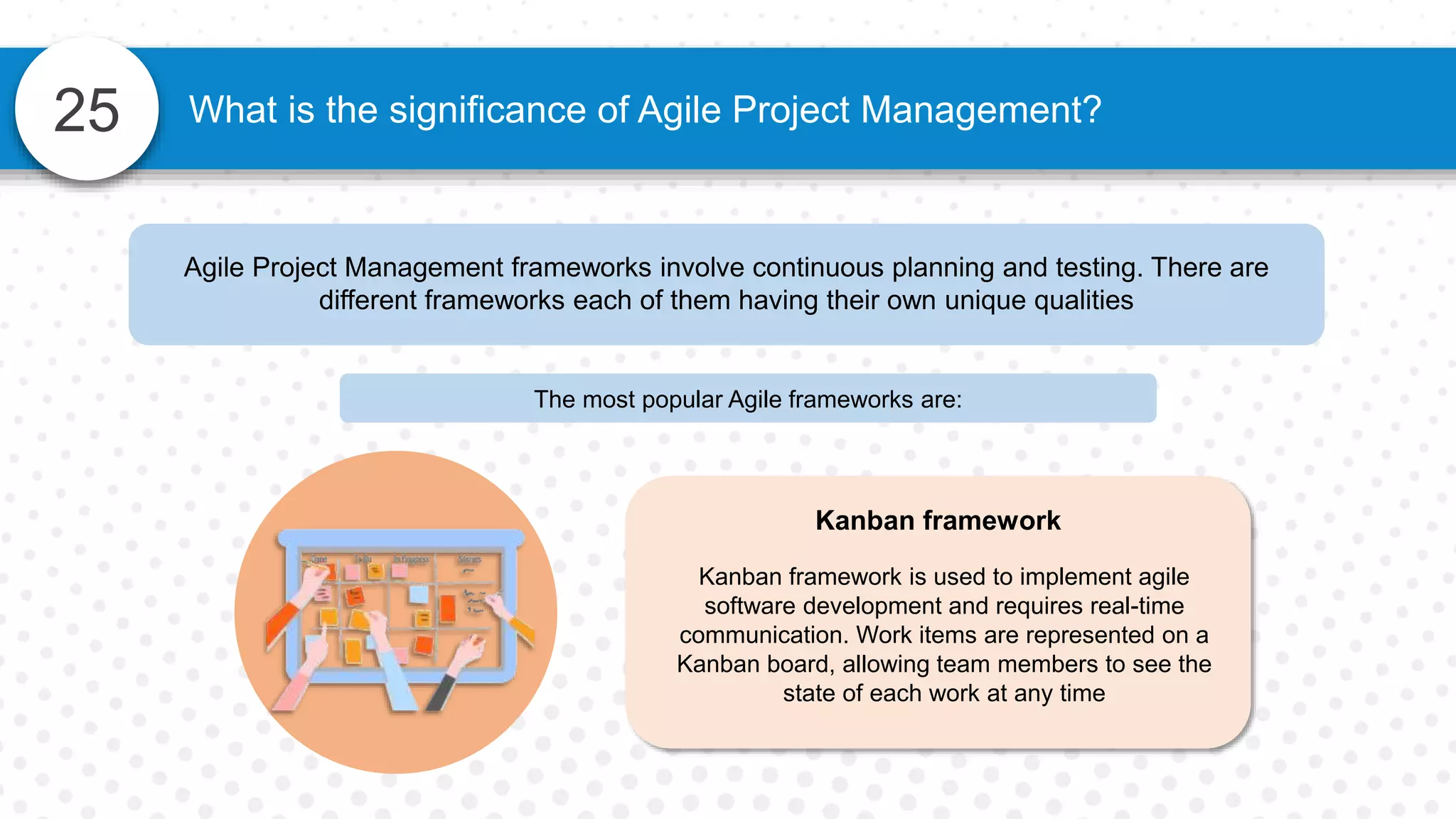 25 What is the significance of Agile Project Management?
Agile Project Management frameworks involve continuous planning and testing. There are
different frameworks each of them having their own unique qualities
The most popular Agile frameworks are:
Kanban framework
Kanban framework is used to implement agile
software development and requires real-time
communication. Work items are represented on a
Kanban board, allowing team members to see the
state of each work at any time
 