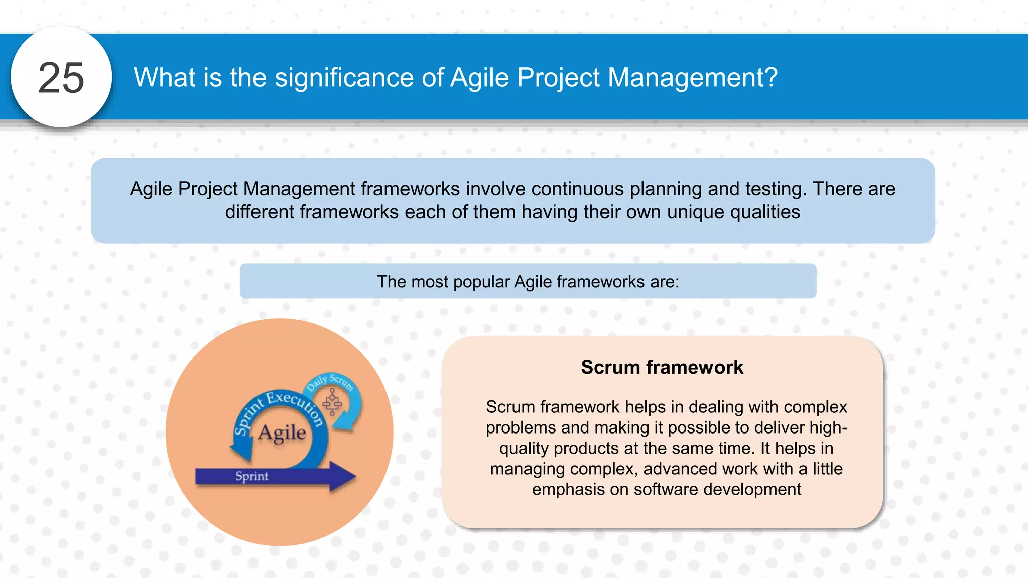 25 What is the significance of Agile Project Management?
Agile Project Management frameworks involve continuous planning and testing. There are
different frameworks each of them having their own unique qualities
The most popular Agile frameworks are:
Scrum framework
Scrum framework helps in dealing with complex
problems and making it possible to deliver high-
quality products at the same time. It helps in
managing complex, advanced work with a little
emphasis on software development
 