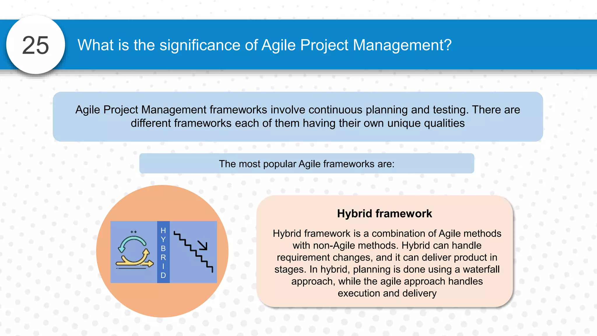 25 What is the significance of Agile Project Management?
Agile Project Management frameworks involve continuous planning and testing. There are
different frameworks each of them having their own unique qualities
The most popular Agile frameworks are:
Hybrid framework
Hybrid framework is a combination of Agile methods
with non-Agile methods. Hybrid can handle
requirement changes, and it can deliver product in
stages. In hybrid, planning is done using a waterfall
approach, while the agile approach handles
execution and delivery
H
Y
B
R
I
D
 