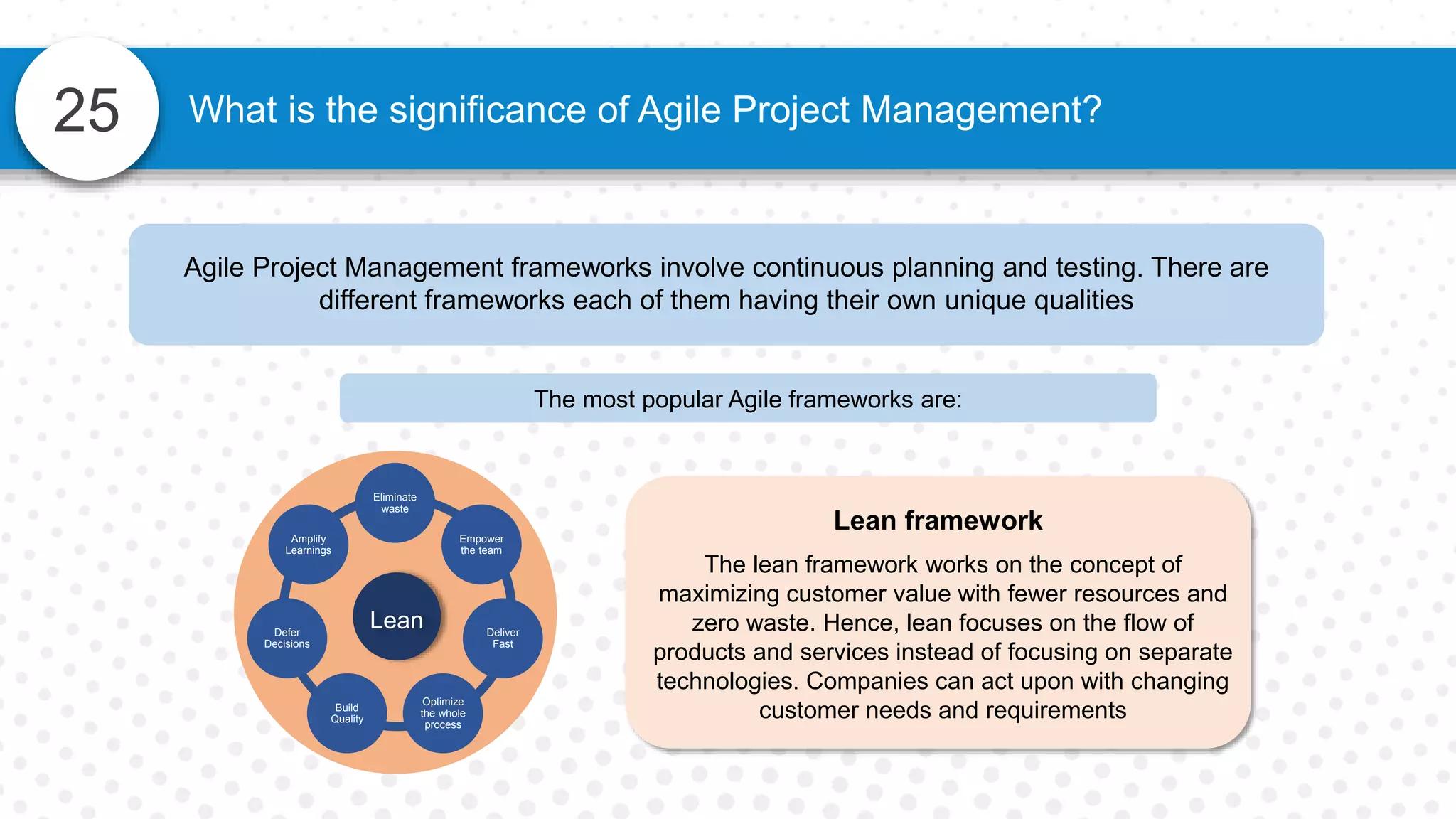 25 What is the significance of Agile Project Management?
Agile Project Management frameworks involve continuous planning and testing. There are
different frameworks each of them having their own unique qualities
The most popular Agile frameworks are:
Lean framework
The lean framework works on the concept of
maximizing customer value with fewer resources and
zero waste. Hence, lean focuses on the flow of
products and services instead of focusing on separate
technologies. Companies can act upon with changing
customer needs and requirements
Empower
the team
Deliver
Fast
Optimize
the whole
process
Build
Quality
Defer
Decisions
Amplify
Learnings
Lean
Eliminate
waste
 