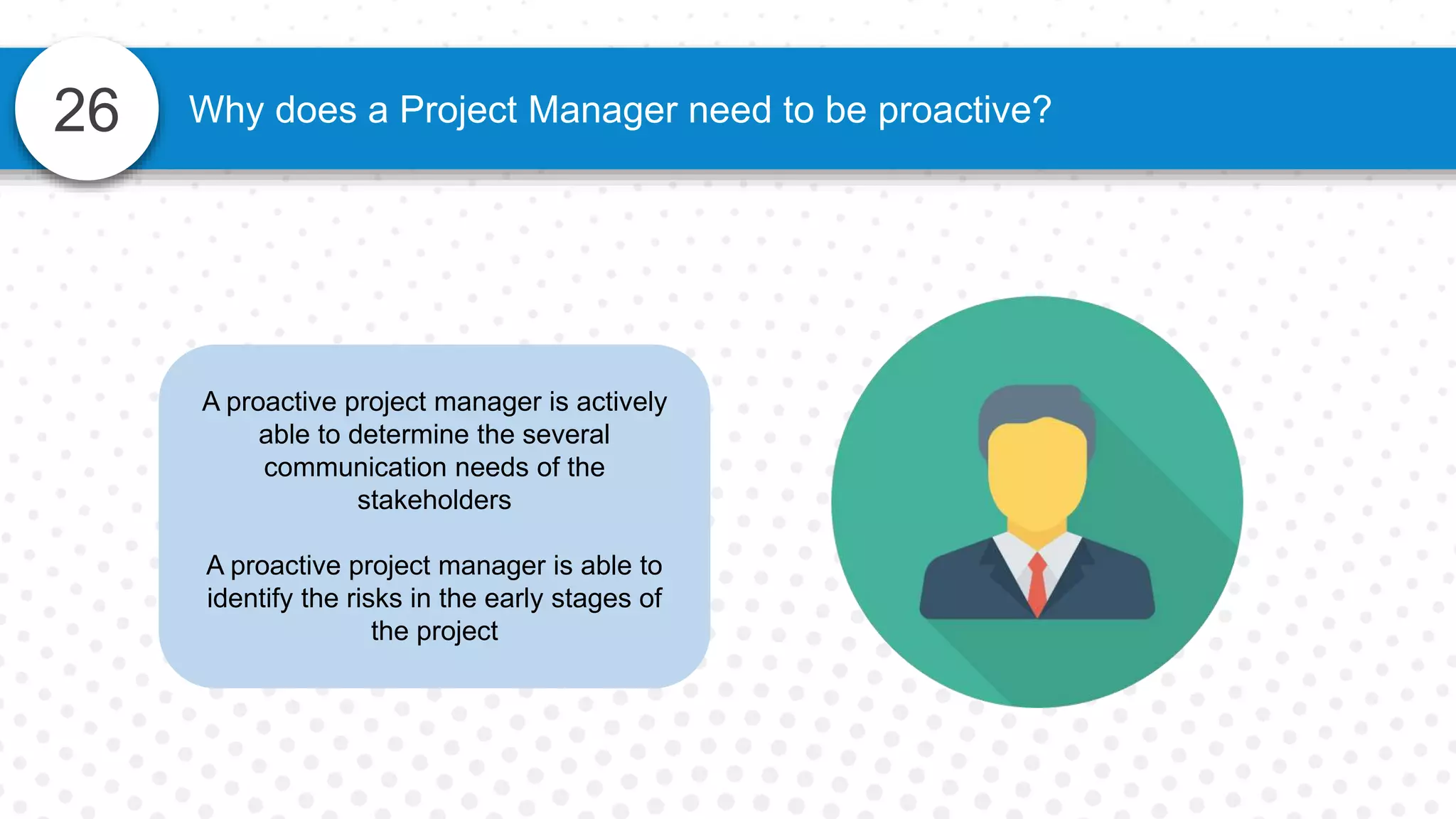 26 Why does a Project Manager need to be proactive?
A proactive project manager is actively
able to determine the several
communication needs of the
stakeholders
A proactive project manager is able to
identify the risks in the early stages of
the project
 