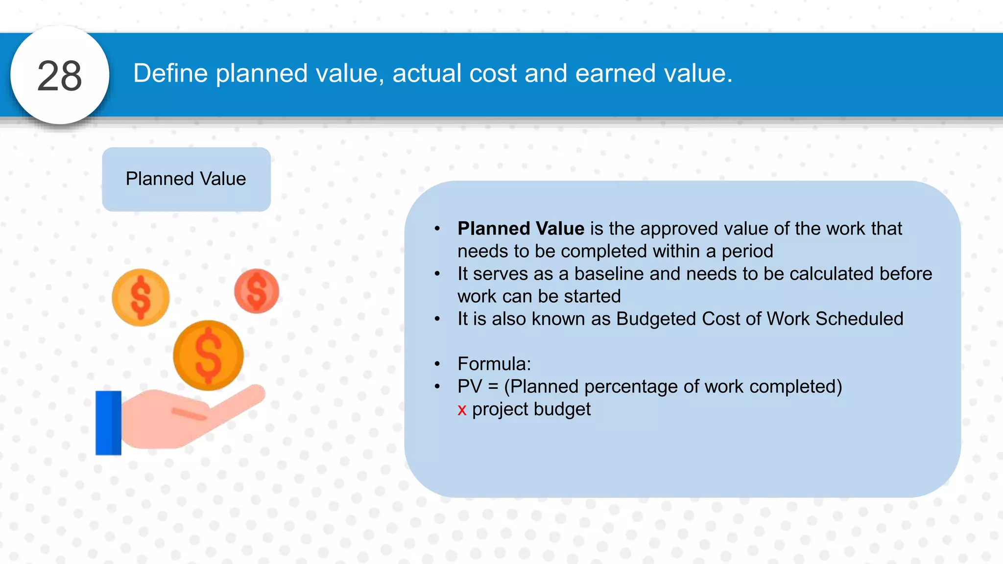 28 Define planned value, actual cost and earned value.
Planned Value
• Planned Value is the approved value of the work that
needs to be completed within a period
• It serves as a baseline and needs to be calculated before
work can be started
• It is also known as Budgeted Cost of Work Scheduled
• Formula:
• PV = (Planned percentage of work completed)
x project budget
 