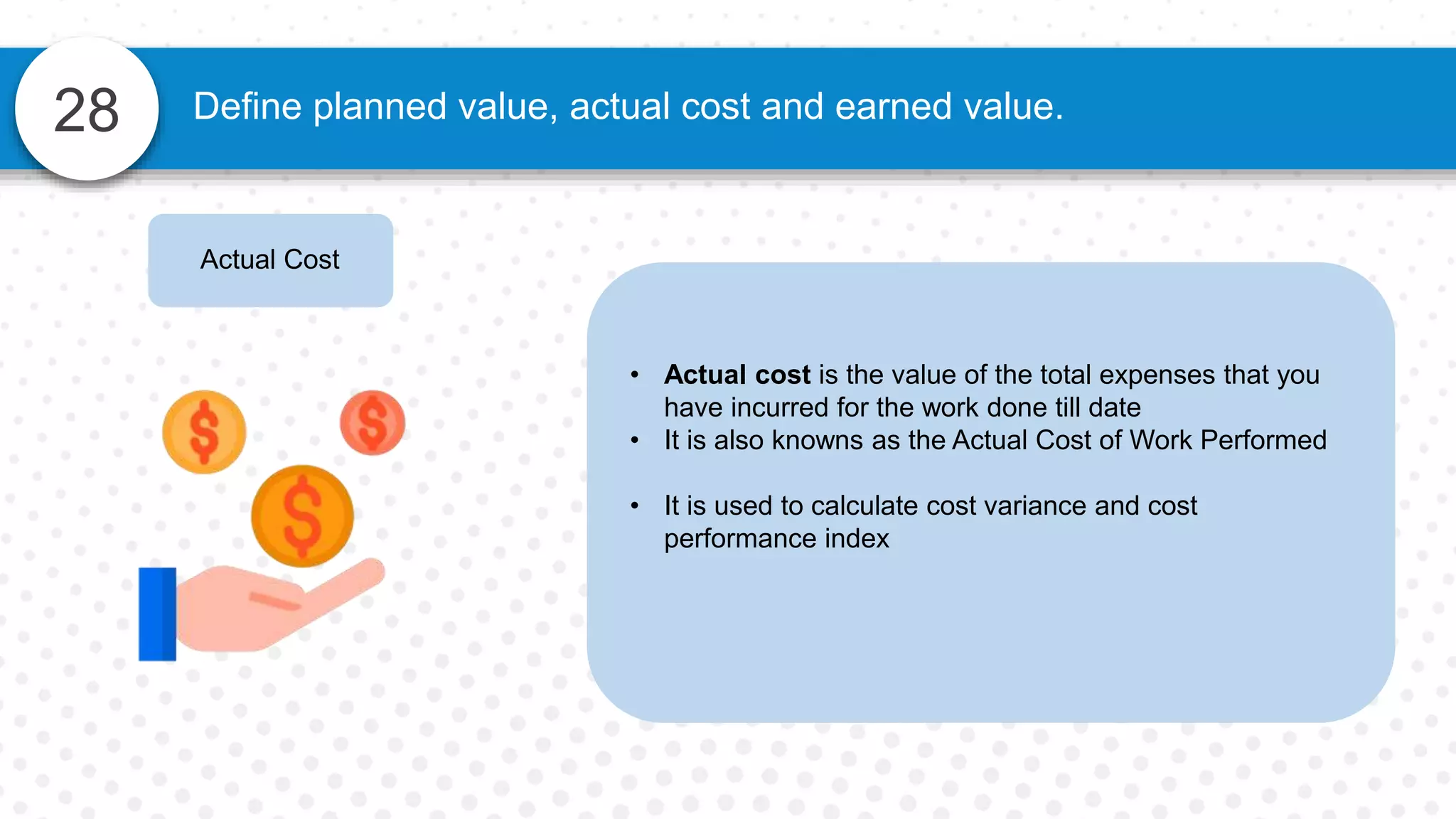 28 Define planned value, actual cost and earned value.
Actual Cost
• Actual cost is the value of the total expenses that you
have incurred for the work done till date
• It is also knowns as the Actual Cost of Work Performed
• It is used to calculate cost variance and cost
performance index
 