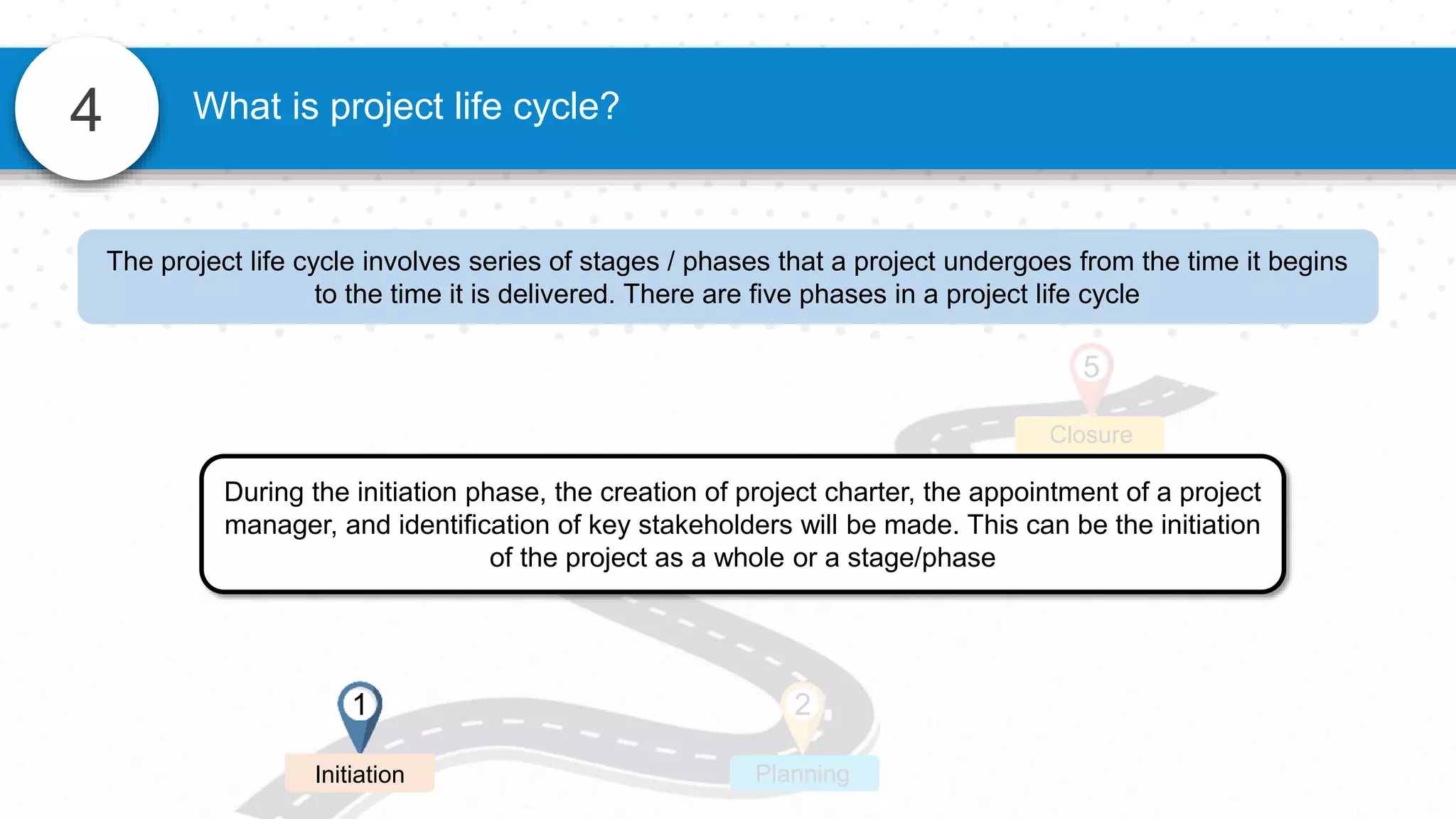 4 What is project life cycle?
2
3 4
Planning
Execution Monitoring
Closure
5
1
Initiation
During the initiation phase, the creation of project charter, the appointment of a project
manager, and identification of key stakeholders will be made. This can be the initiation
of the project as a whole or a stage/phase
The project life cycle involves series of stages / phases that a project undergoes from the time it begins
to the time it is delivered. There are five phases in a project life cycle
 