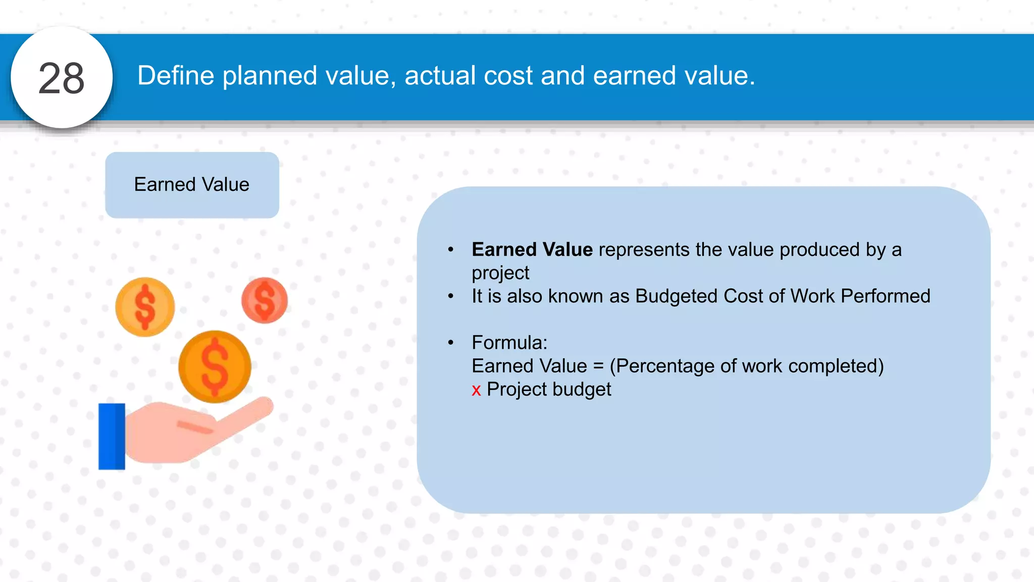 28 Define planned value, actual cost and earned value.
Earned Value
• Earned Value represents the value produced by a
project
• It is also known as Budgeted Cost of Work Performed
• Formula:
Earned Value = (Percentage of work completed)
x Project budget
 