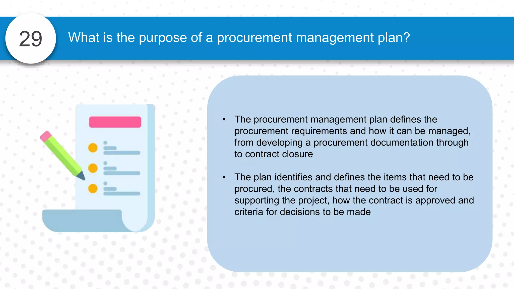 29 What is the purpose of a procurement management plan?
• The procurement management plan defines the
procurement requirements and how it can be managed,
from developing a procurement documentation through
to contract closure
• The plan identifies and defines the items that need to be
procured, the contracts that need to be used for
supporting the project, how the contract is approved and
criteria for decisions to be made
 