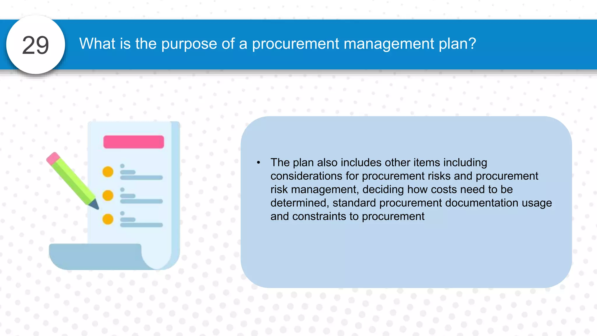 29 What is the purpose of a procurement management plan?
• The plan also includes other items including
considerations for procurement risks and procurement
risk management, deciding how costs need to be
determined, standard procurement documentation usage
and constraints to procurement
 