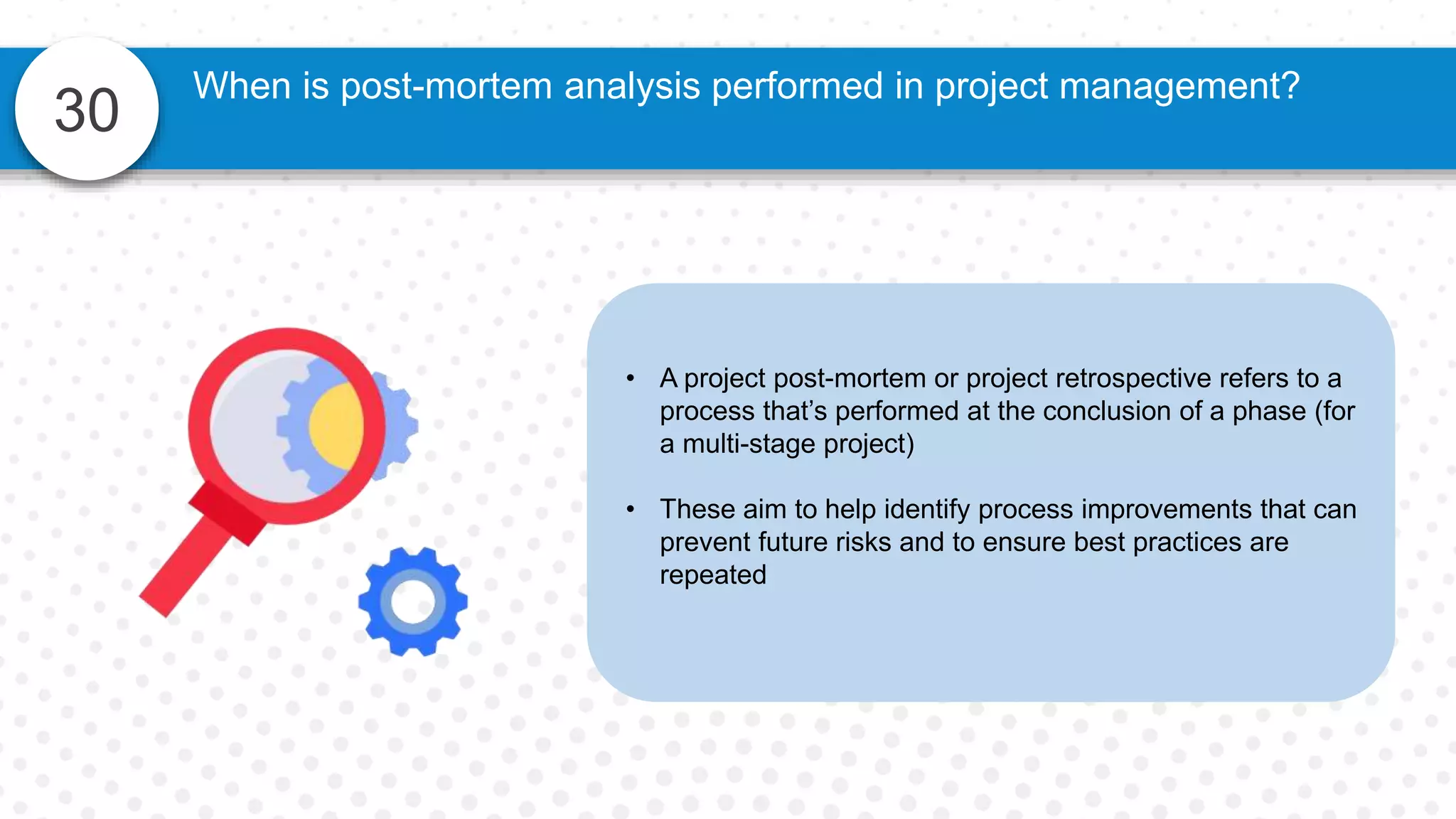 30
• A project post-mortem or project retrospective refers to a
process that’s performed at the conclusion of a phase (for
a multi-stage project)
• These aim to help identify process improvements that can
prevent future risks and to ensure best practices are
repeated
When is post-mortem analysis performed in project management?
 