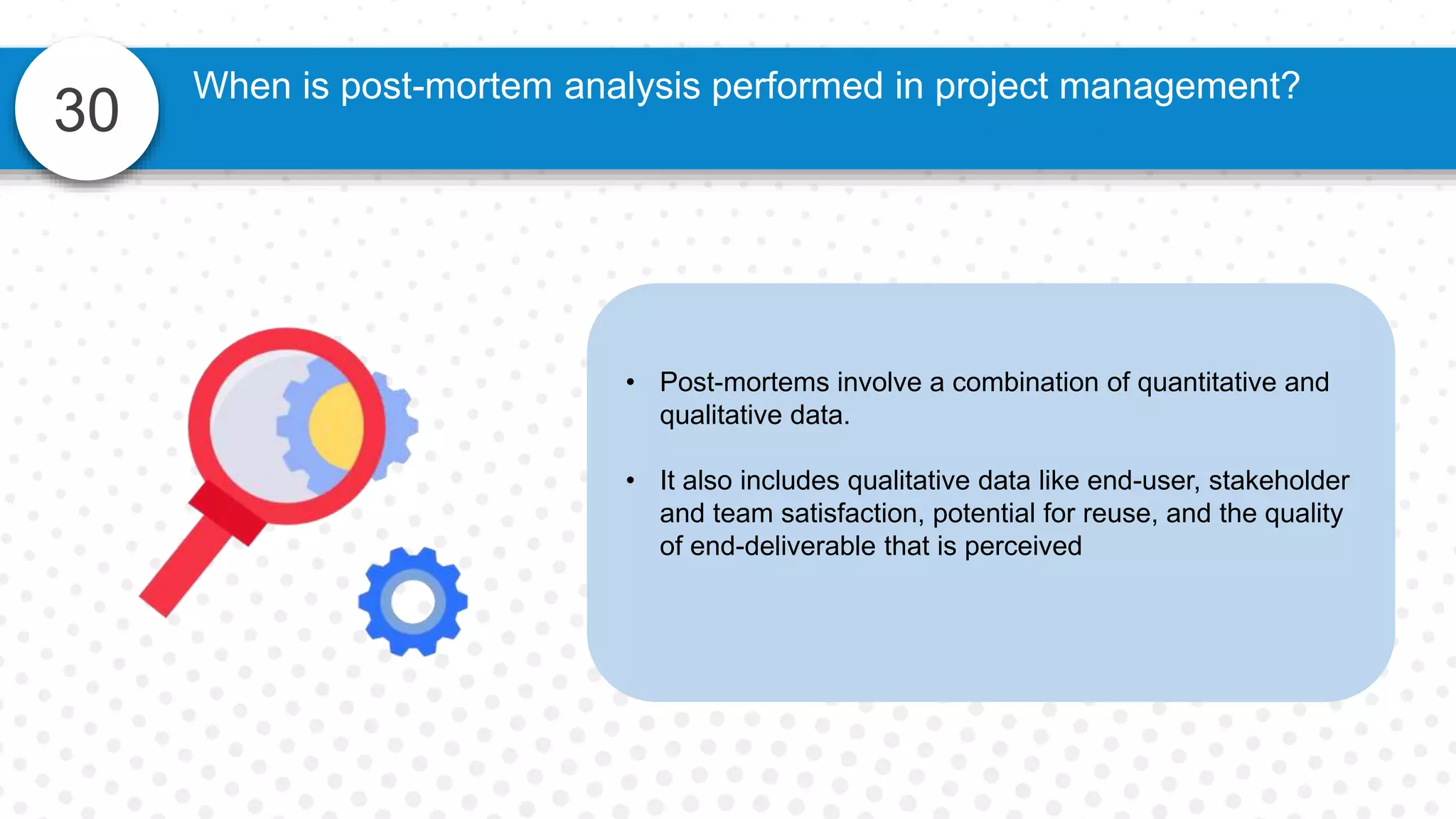 30
• Post-mortems involve a combination of quantitative and
qualitative data.
• It also includes qualitative data like end-user, stakeholder
and team satisfaction, potential for reuse, and the quality
of end-deliverable that is perceived
When is post-mortem analysis performed in project management?
 