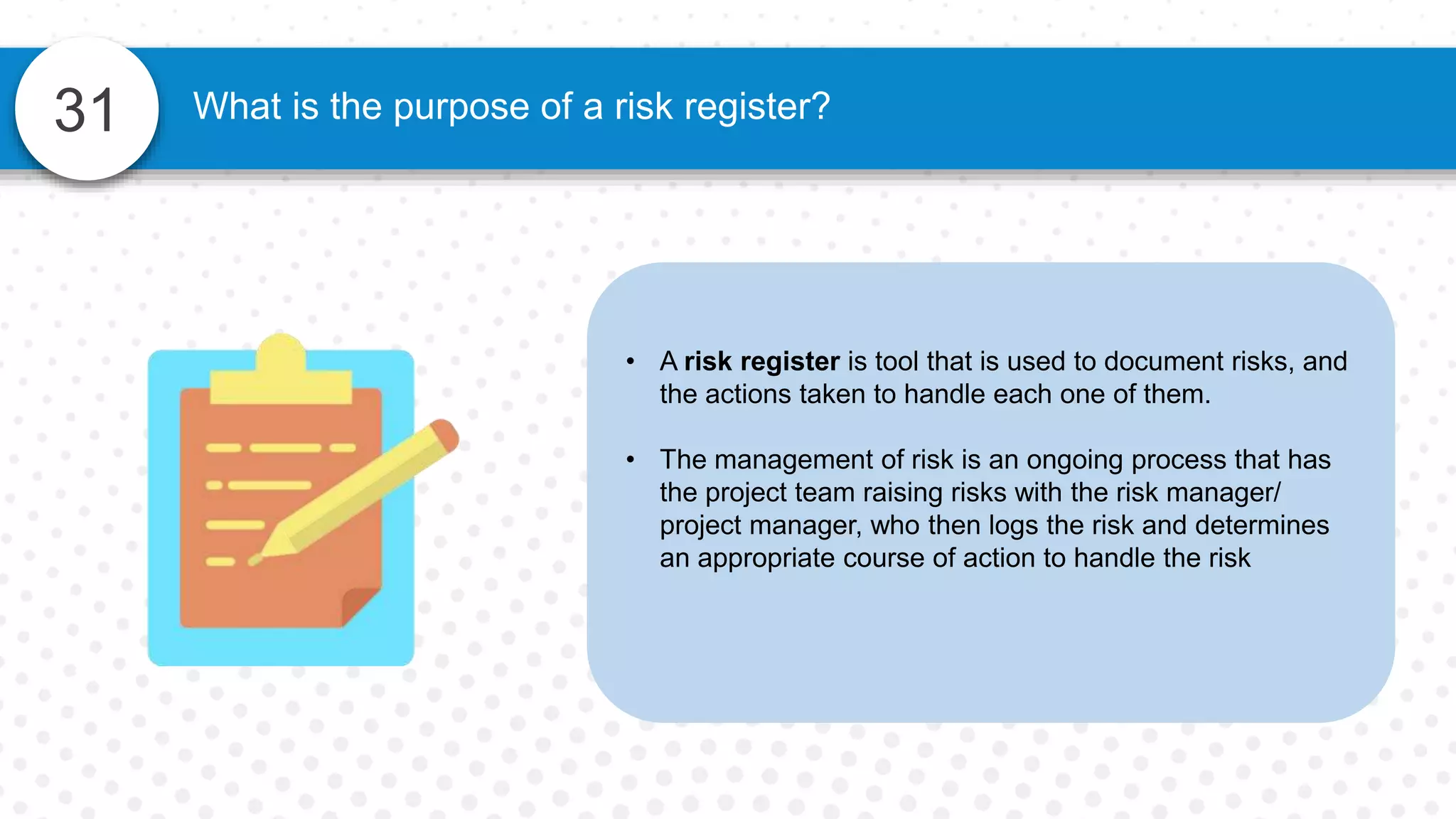 31
• A risk register is tool that is used to document risks, and
the actions taken to handle each one of them.
• The management of risk is an ongoing process that has
the project team raising risks with the risk manager/
project manager, who then logs the risk and determines
an appropriate course of action to handle the risk
What is the purpose of a risk register?
 