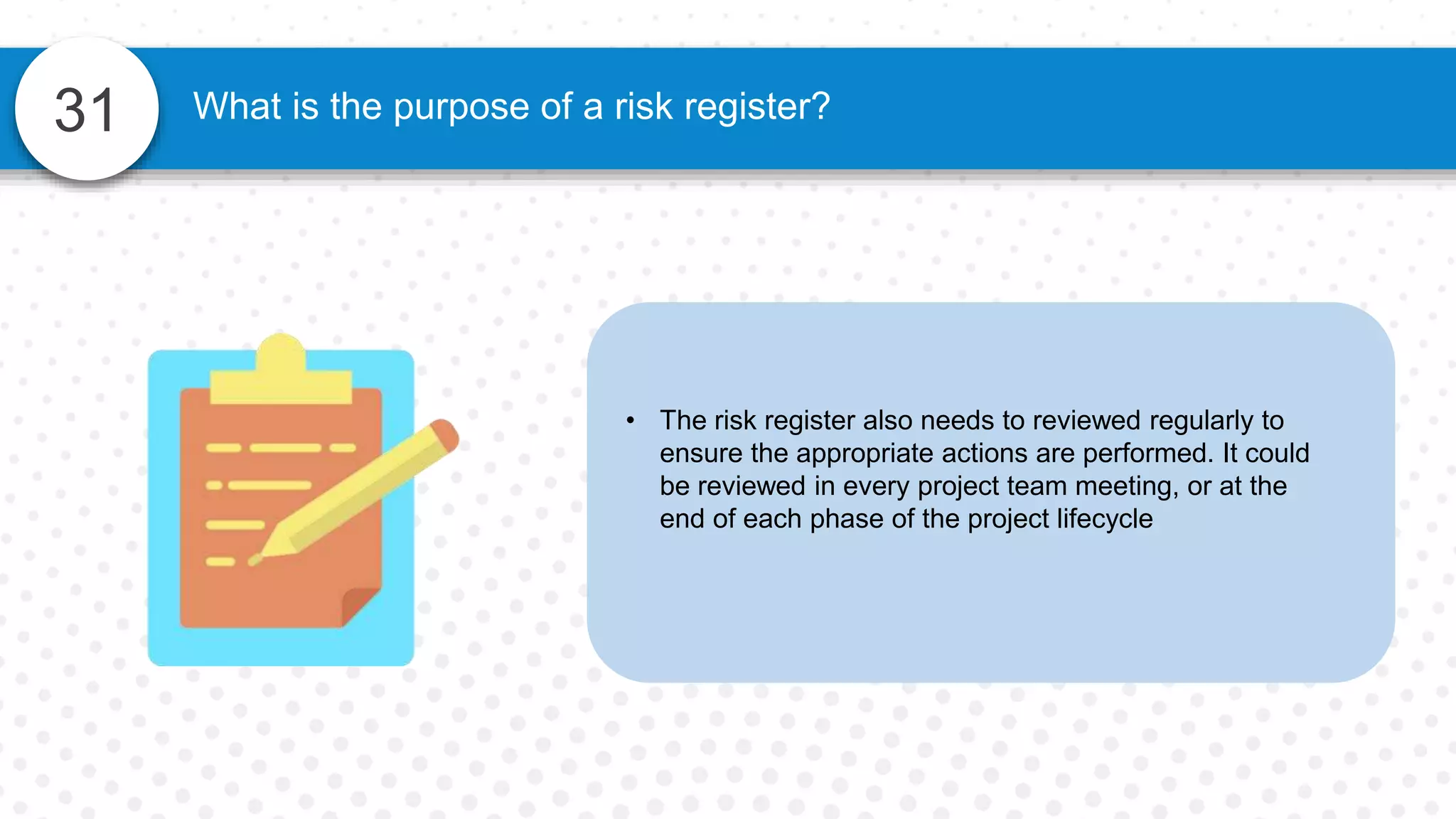 31
• The risk register also needs to reviewed regularly to
ensure the appropriate actions are performed. It could
be reviewed in every project team meeting, or at the
end of each phase of the project lifecycle
What is the purpose of a risk register?
 