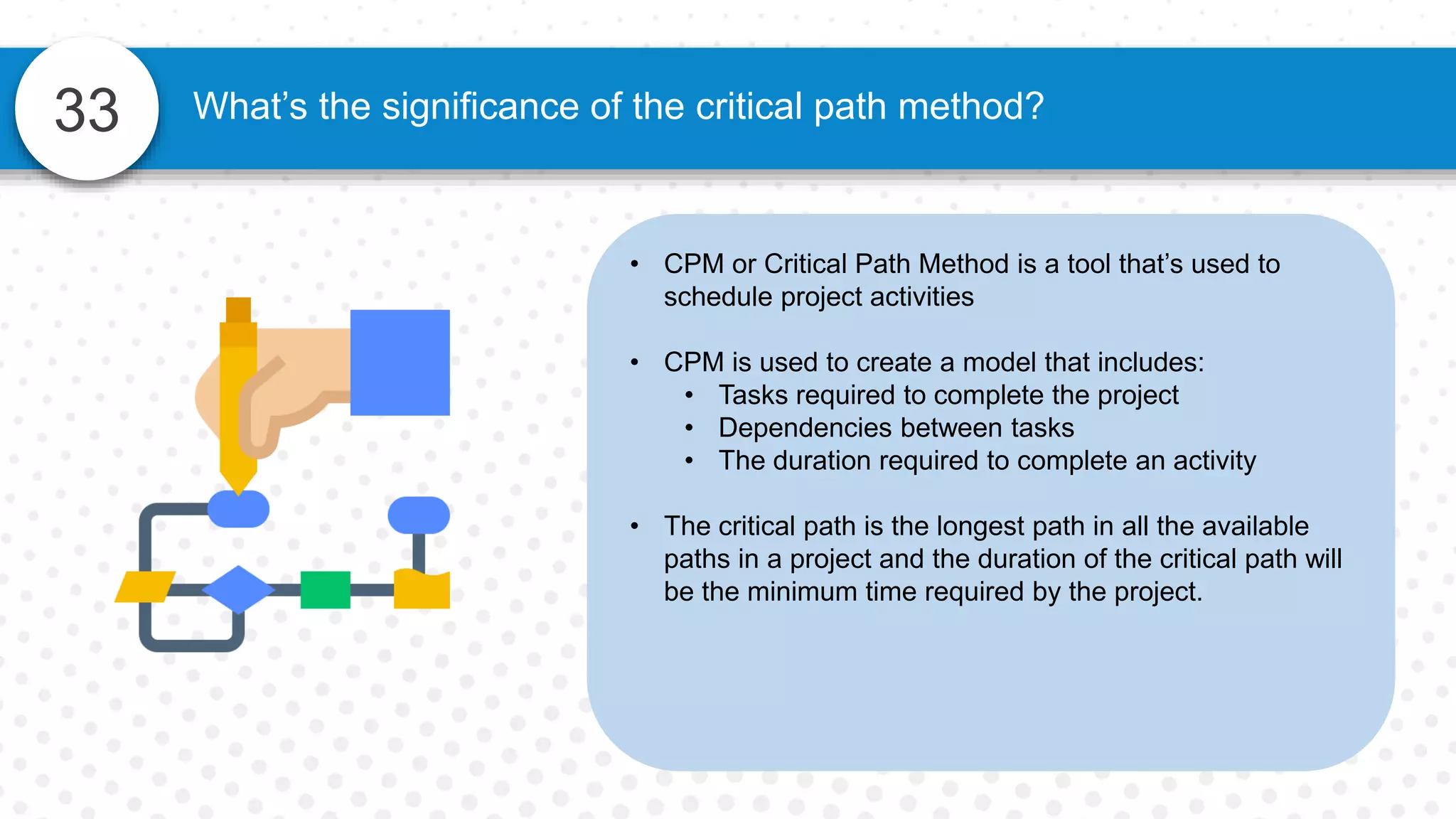 33
• CPM or Critical Path Method is a tool that’s used to
schedule project activities
• CPM is used to create a model that includes:
• Tasks required to complete the project
• Dependencies between tasks
• The duration required to complete an activity
• The critical path is the longest path in all the available
paths in a project and the duration of the critical path will
be the minimum time required by the project.
What’s the significance of the critical path method?
 