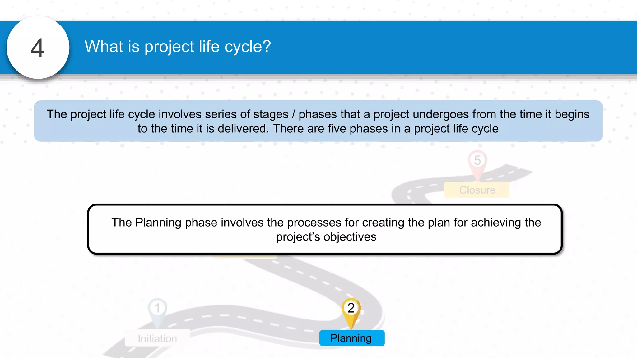 4 What is project life cycle?
3 4
Execution Monitoring
Closure
5
1
Initiation
The Planning phase involves the processes for creating the plan for achieving the
project’s objectives
2
Planning
The project life cycle involves series of stages / phases that a project undergoes from the time it begins
to the time it is delivered. There are five phases in a project life cycle
 