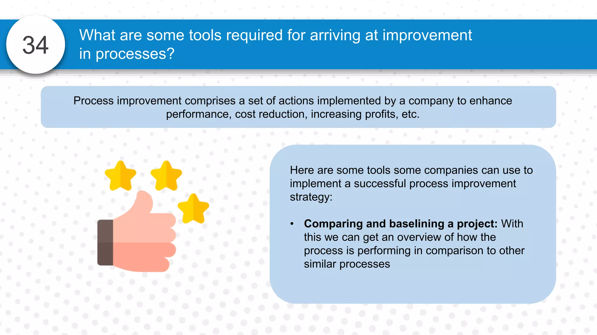 34
What are some tools required for arriving at improvement
in processes?
Process improvement comprises a set of actions implemented by a company to enhance
performance, cost reduction, increasing profits, etc.
Here are some tools some companies can use to
implement a successful process improvement
strategy:
• Comparing and baselining a project: With
this we can get an overview of how the
process is performing in comparison to other
similar processes
 