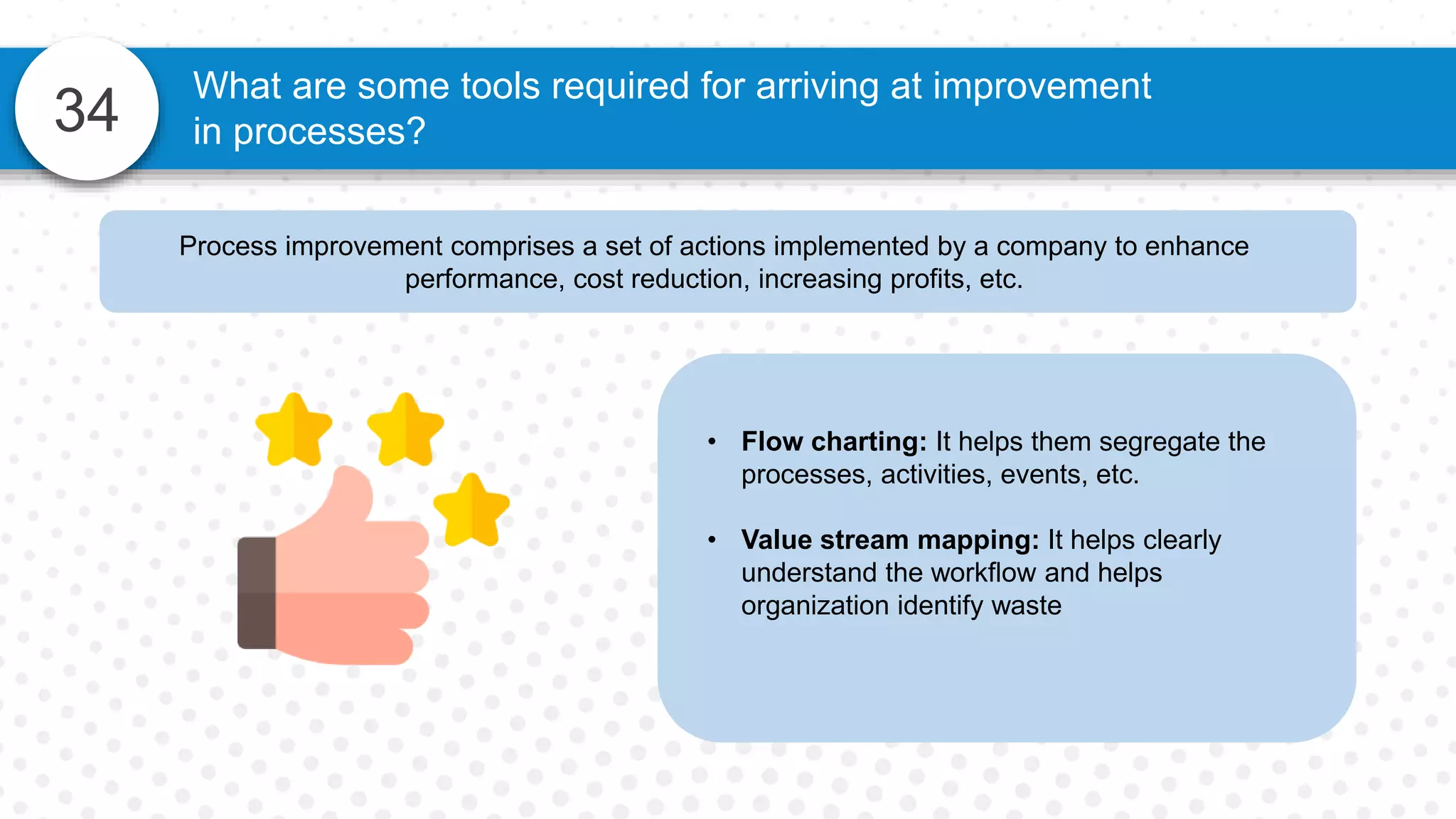34
What are some tools required for arriving at improvement
in processes?
Process improvement comprises a set of actions implemented by a company to enhance
performance, cost reduction, increasing profits, etc.
• Flow charting: It helps them segregate the
processes, activities, events, etc.
• Value stream mapping: It helps clearly
understand the workflow and helps
organization identify waste
 
