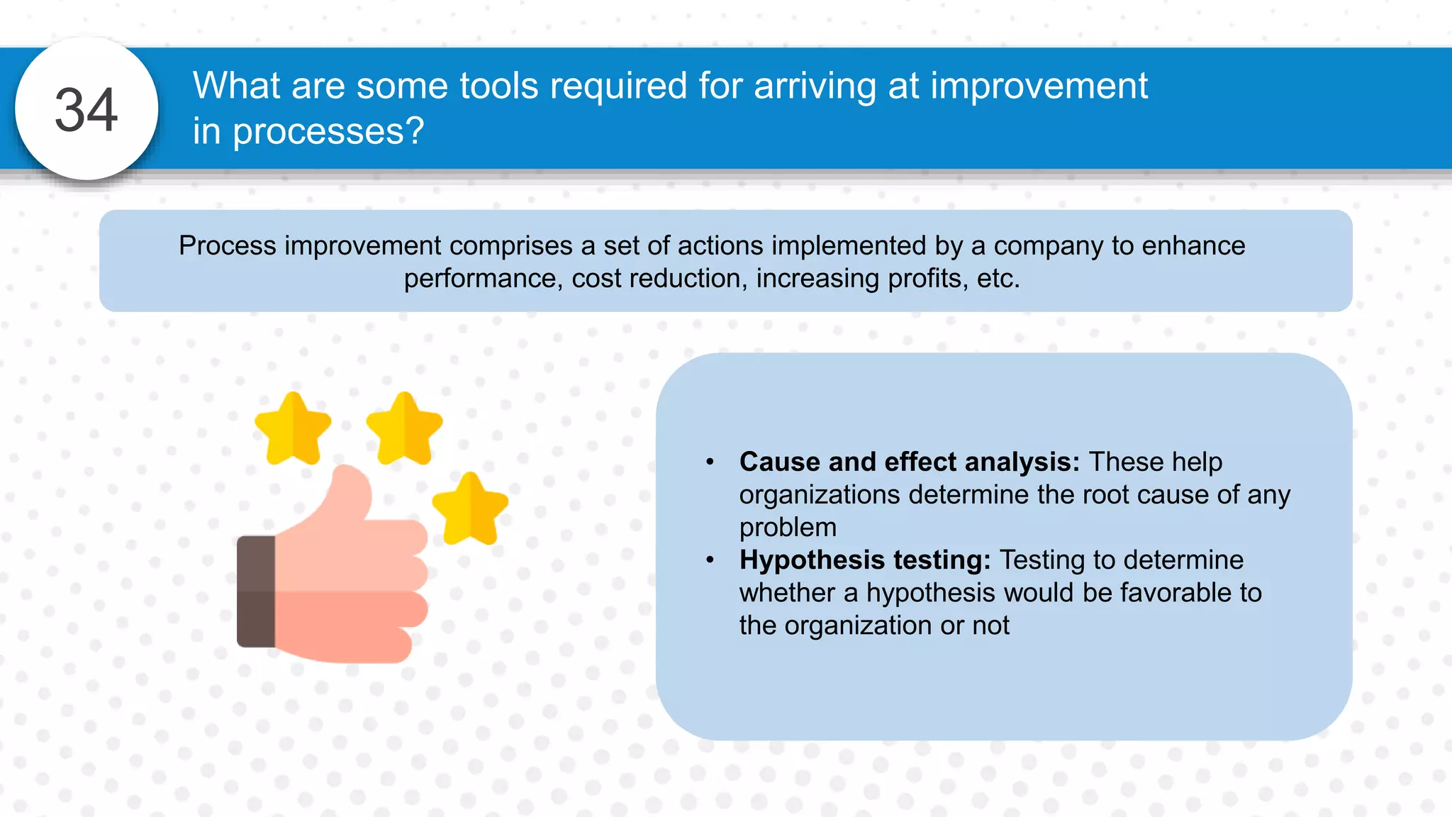 34
What are some tools required for arriving at improvement
in processes?
Process improvement comprises a set of actions implemented by a company to enhance
performance, cost reduction, increasing profits, etc.
• Cause and effect analysis: These help
organizations determine the root cause of any
problem
• Hypothesis testing: Testing to determine
whether a hypothesis would be favorable to
the organization or not
 