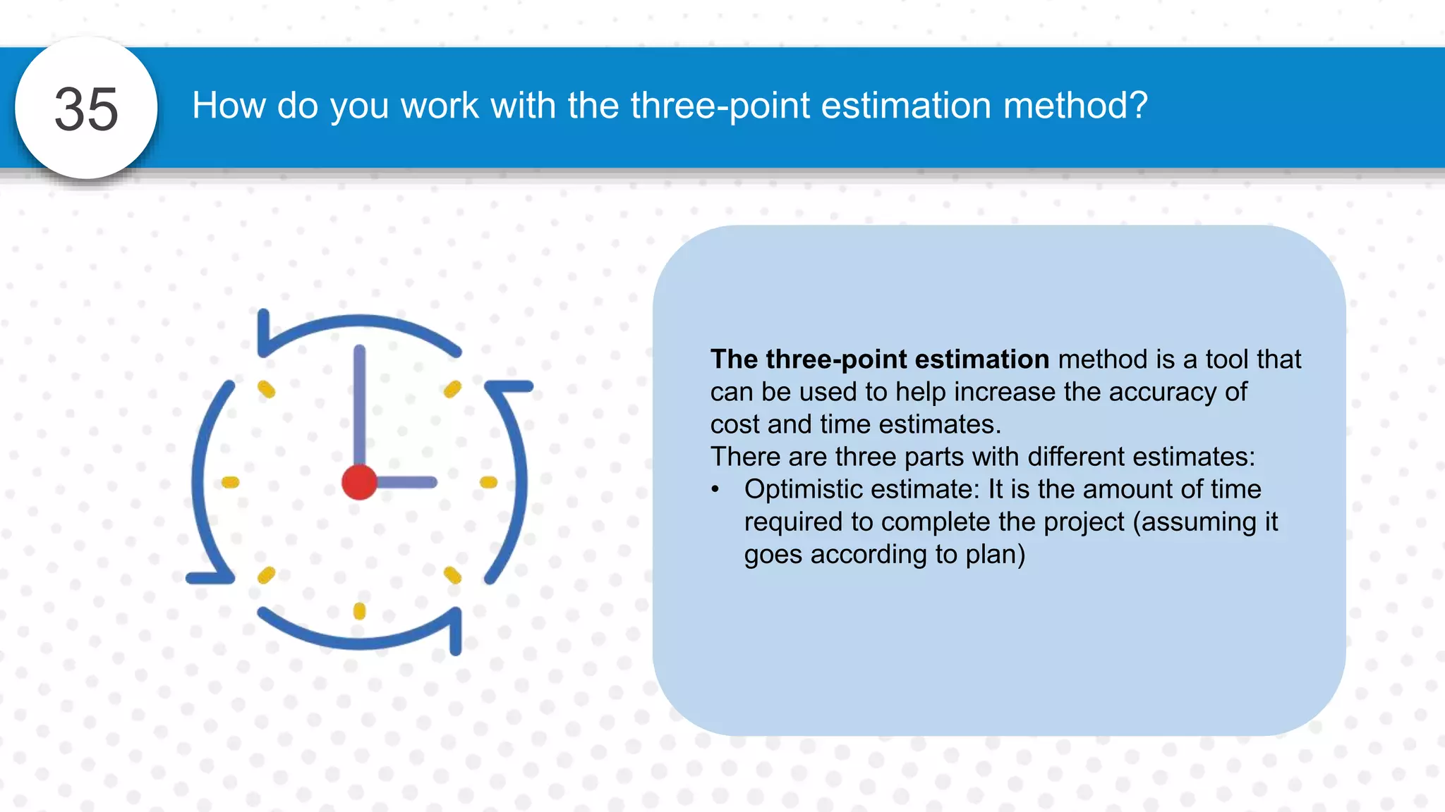 35 How do you work with the three-point estimation method?
The three-point estimation method is a tool that
can be used to help increase the accuracy of
cost and time estimates.
There are three parts with different estimates:
• Optimistic estimate: It is the amount of time
required to complete the project (assuming it
goes according to plan)
 