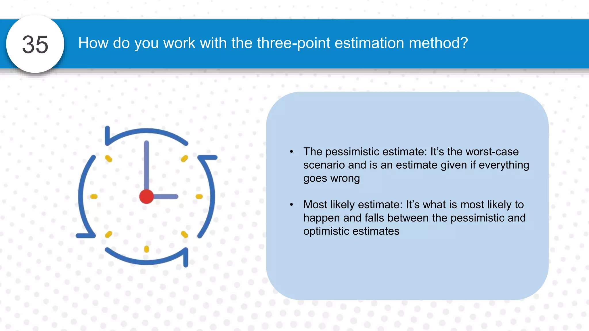 35 How do you work with the three-point estimation method?
• The pessimistic estimate: It’s the worst-case
scenario and is an estimate given if everything
goes wrong
• Most likely estimate: It’s what is most likely to
happen and falls between the pessimistic and
optimistic estimates
 