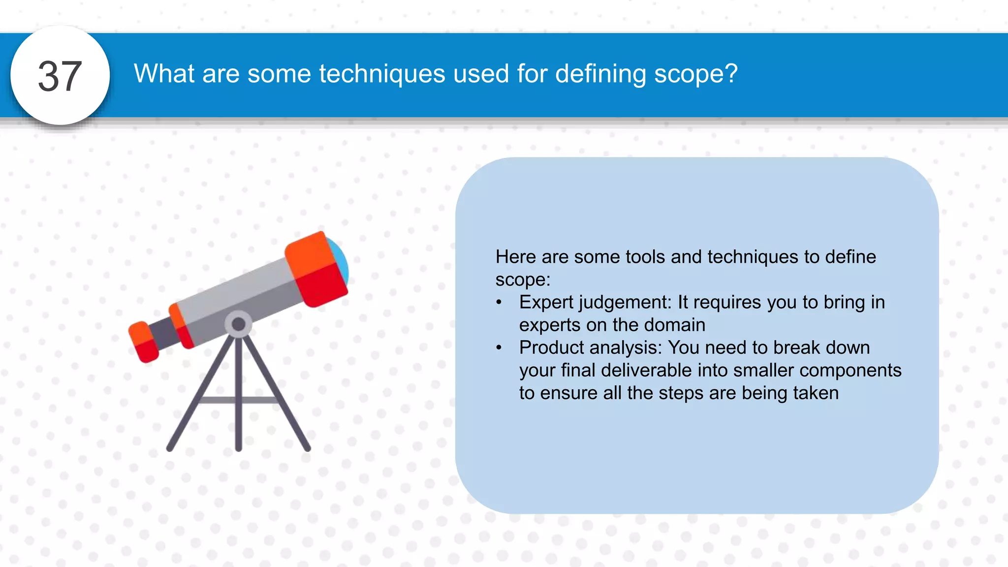37 What are some techniques used for defining scope?
Here are some tools and techniques to define
scope:
• Expert judgement: It requires you to bring in
experts on the domain
• Product analysis: You need to break down
your final deliverable into smaller components
to ensure all the steps are being taken
 