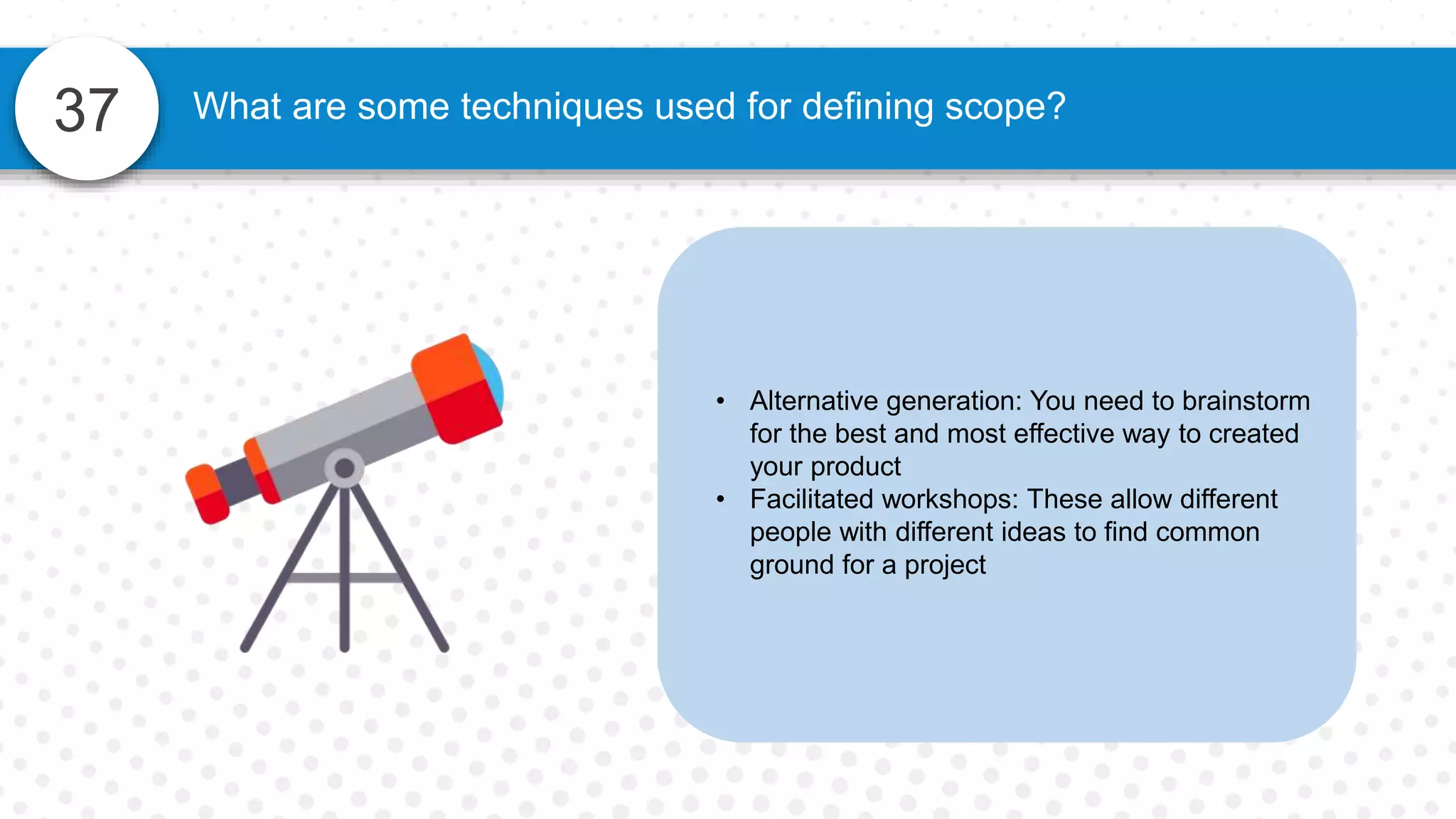 37 What are some techniques used for defining scope?
• Alternative generation: You need to brainstorm
for the best and most effective way to created
your product
• Facilitated workshops: These allow different
people with different ideas to find common
ground for a project
 