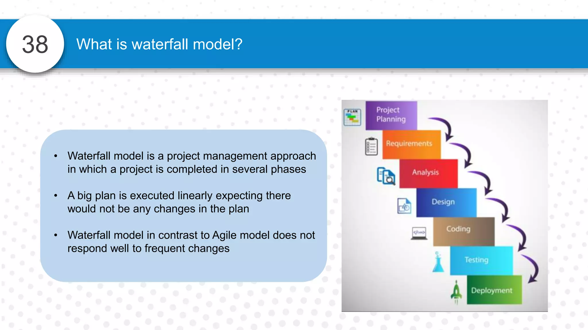 38 What is waterfall model?
• Waterfall model is a project management approach
in which a project is completed in several phases
• A big plan is executed linearly expecting there
would not be any changes in the plan
• Waterfall model in contrast to Agile model does not
respond well to frequent changes
 