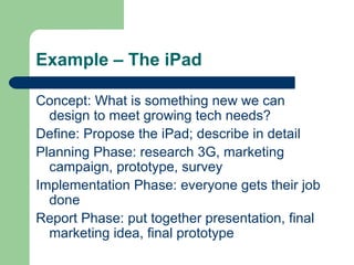 Example – The iPad Concept: What is something new we can design to meet growing tech needs? Define: Propose the iPad; describe in detail Planning Phase: research 3G, marketing campaign, prototype, survey Implementation Phase: everyone gets their job done Report Phase: put together presentation, final marketing idea, final prototype 