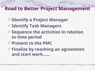 Identify a Project Manager
Identify Task Managers
Sequence the activities in relation
to time period
Present to the PMC
Finalize by reaching an agreement
and start work…...
Road to Better Project Management
 