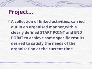 Project...
A collection of linked activities, carried
out in an organised manner,with a
clearly defined START POINT and END
POINT to achieve some specific results
desired to satisfy the needs of the
organisation at the current time
 
