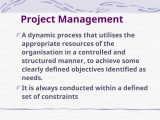 Project Management
A dynamic process that utilises the
appropriate resources of the
organisation in a controlled and
structured manner, to achieve some
clearly defined objectives identified as
needs.
It is always conducted within a defined
set of constraints
 