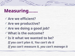 Measuring…….
Are we efficient?
Are we productive?
Are we doing a good job?
What is the outcome?
Is it what we wanted to be?
If you can’t plan it, You can’t do it
If you can’t measure it, you can’t manage it
 