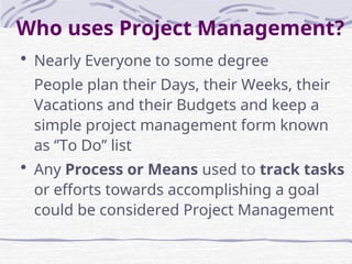 Who uses Project Management?
 Nearly Everyone to some degree
People plan their Days, their Weeks, their
Vacations and their Budgets and keep a
simple project management form known
as ‘’To Do’’ list
 Any Process or Means used to track tasks
or efforts towards accomplishing a goal
could be considered Project Management
 