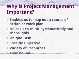 Why is Project Management
Important?
Enables us to map out a course of
action or work plan
Helps us to think systematically and
thoroughly
Unique Task
Specific Objective
Variety of Resources
Time bound
 