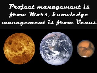 Project management is
from Mars, knowledge
management is from Venus
 