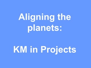 Aligning the
planets:
KM in Projects
 