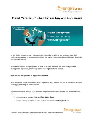From the Resource Library of Orangescrum | #1 Task Management Software
Project Management is Now Fun and Easy with Orangescrum
In any kind of business, project management is assumed to be a hectic and tedious process. Be it
resource management or managing productivity, it is always a monotonous and problematic process for
the project managers.
We are humans with no super powers. In order to be great managers you need have great task
management capabilities, enormous patience and a high emotional quotient.
How will you manage to do so in your busy schedule?
Well, everything is now fun and easy with Orangescrum. Yes, Orangescrum can be your virtual assistant
to help you to manage all your schedules.
It gives me immense pleasure to jot down the very special features of Orangescrum. Just check these
below:-
 Customize your own workflow with Task Status Group.
 Missed sending your daily updates? Just set a reminder with Daily Catch-ups.
 