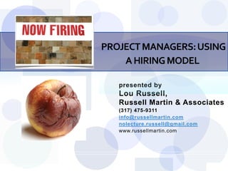 PROJECT MANAGERS: USING
    A HIRING MODEL

   presented by
   Lou Russell,
   Russell Martin & Associates
   (317) 475-9311
   info@russellmartin.com
   nolecture.russell@gmail.com
   www.russellmartin.com




                                 Slide 1
 