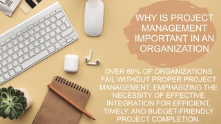 WHY IS PROJECT
MANAGEMENT
IMPORTANT IN AN
ORGANIZATION
OVER 60% OF ORGANIZATIONS
FAIL WITHOUT PROPER PROJECT
MANAGEMENT, EMPHASIZING THE
NECESSITY OF EFFECTIVE
INTEGRATION FOR EFFICIENT,
TIMELY, AND BUDGET-FRIENDLY
PROJECT COMPLETION.
 