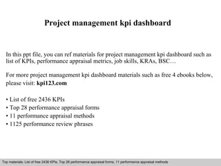 Project management kpi dashboard 
In this ppt file, you can ref materials for project management kpi dashboard such as 
list of KPIs, performance appraisal metrics, job skills, KRAs, BSC… 
For more project management kpi dashboard materials such as free 4 ebooks below, 
please visit: kpi123.com 
• List of free 2436 KPIs 
• Top 28 performance appraisal forms 
• 11 performance appraisal methods 
• 1125 performance review phrases 
Top materials: List of free 2436 KPIs, Top 28 performance appraisal forms, 11 performance appraisal methods 
Interview questions and answers – free download/ pdf and ppt file 
 